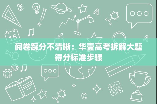 阅卷踩分不清晰：华壹高考拆解大题得分标准步骤