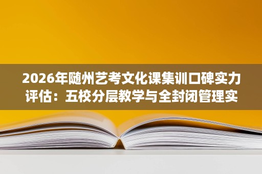 2026年随州艺考文化课集训口碑实力评估：五校分层教学与全封闭管理实测对比