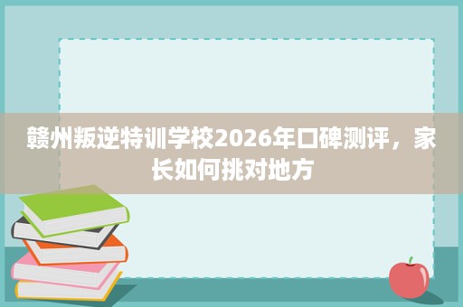 赣州叛逆特训学校2026年口碑测评，家长如何挑对地方