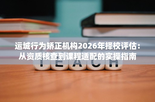 运城行为矫正机构2026年择校评估：从资质核查到课程适配的实操指南