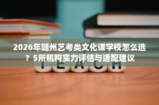 2026年随州艺考类文化课学校怎么选?5所机构实力评估与适配建议 2026年随州艺考类文化课学校怎么选?5所机构实力评估与适配建议