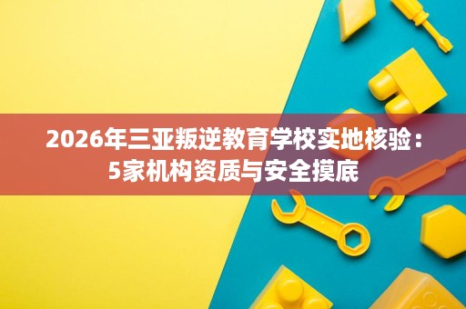 2026年三亚叛逆教育学校实地核验:5家机构资质与安全摸底 2026年三亚叛逆教育学校实地核验:5家机构资质与安全摸底