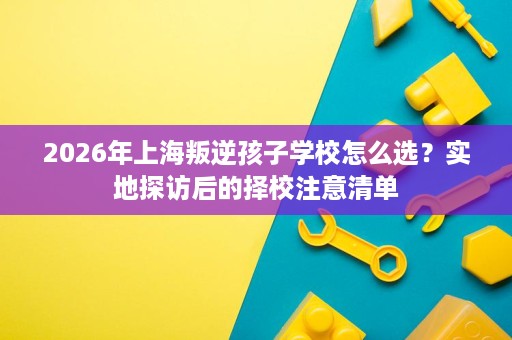 2026年上海叛逆孩子学校怎么选?实地探访后的择校注意清单 2026年上海叛逆孩子学校怎么选?实地探访后的择校注意清单