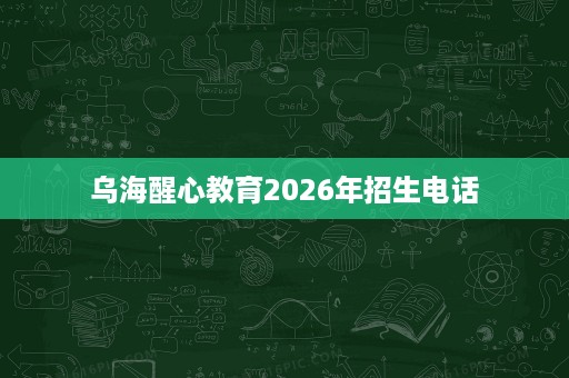 乌海醒心教育2026年招生电话 乌海醒心教育2026年招生电话