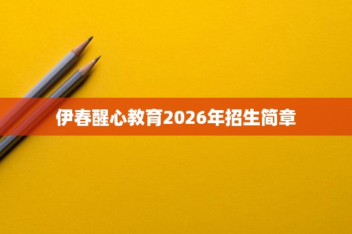 伊春醒心教育2026年招生简章 伊春醒心教育2026年招生简章