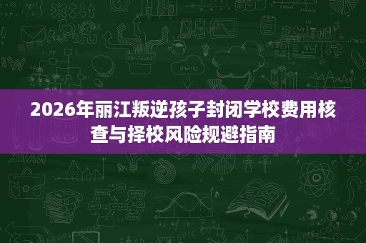 2026年丽江叛逆孩子封闭学校费用核查与择校风险规避指南 2026年丽江叛逆孩子封闭学校费用核查与择校风险规避指南