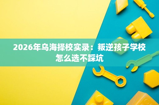 2026年乌海择校实录:叛逆孩子学校怎么选不踩坑 2026年乌海择校实录:叛逆孩子学校怎么选不踩坑