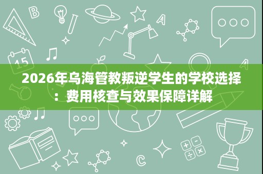 2026年乌海管教叛逆学生的学校选择：费用核查与效果保障详解