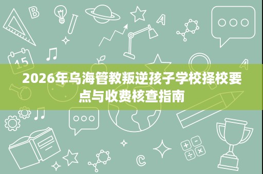2026年乌海管教叛逆孩子学校择校要点与收费核查指南 2026年乌海管教叛逆孩子学校择校要点与收费核查指南