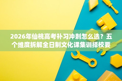 2026年仙桃高考补习冲刺怎么选?五个维度拆解全日制文化课集训择校要点 2026年仙桃高考补习冲刺怎么选?五个维度拆解全日制文化课集训择校要点