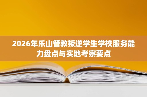 2026年乐山管教叛逆学生学校服务能力盘点与实地考察要点 2026年乐山管教叛逆学生学校服务能力盘点与实地考察要点
