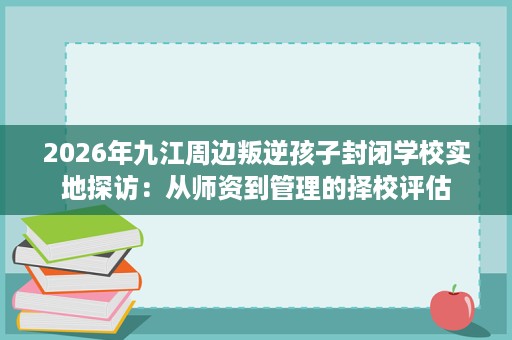 2026年九江周边叛逆孩子封闭学校实地探访：从师资到管理的择校评估