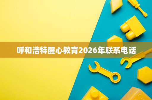 呼和浩特醒心教育2026年联系电话 呼和浩特醒心教育2026年联系电话