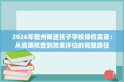 2026年儋州叛逆孩子学校择校实录:从资质核查到效果评估的完整路径 2026年儋州叛逆孩子学校择校实录:从资质核查到效果评估的完整路径