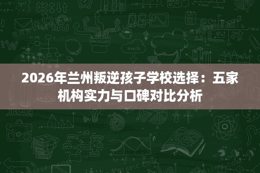 2026年兰州叛逆孩子学校选择：五家机构实力与口碑对比分析