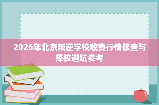 2026年北京叛逆学校收费行情核查与择校避坑参考