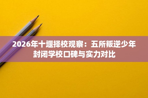 2026年十堰择校观察:五所叛逆少年封闭学校口碑与实力对比 2026年十堰择校观察:五所叛逆少年封闭学校口碑与实力对比