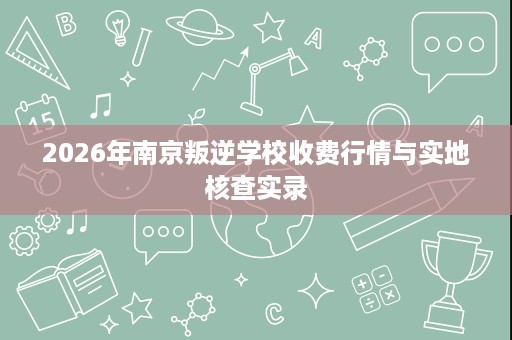 2026年南京叛逆学校收费行情与实地核查实录