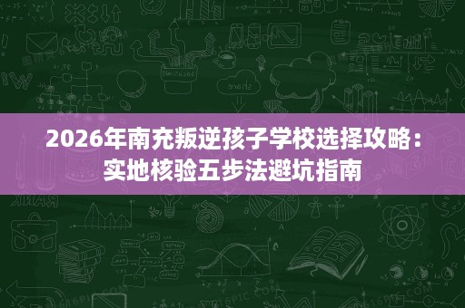 2026年南充叛逆孩子学校选择攻略:实地核验五步法避坑指南 2026年南充叛逆孩子学校选择攻略:实地核验五步法避坑指南