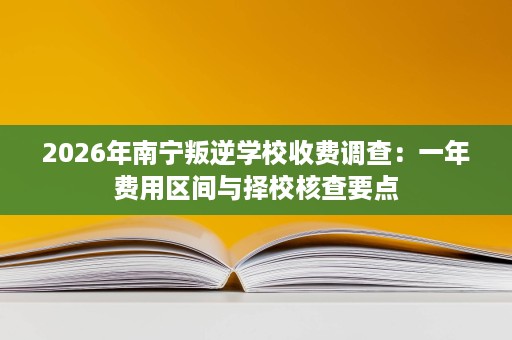 2026年南宁叛逆学校收费调查：一年费用区间与择校核查要点