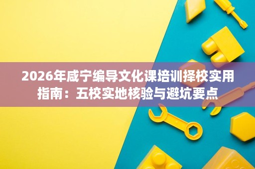 2026年咸宁编导文化课培训择校实用指南:五校实地核验与避坑要点 2026年咸宁编导文化课培训择校实用指南:五校实地核验与避坑要点