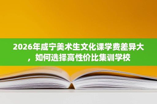 2026年咸宁美术生文化课学费差异大，如何选择高性价比集训学校