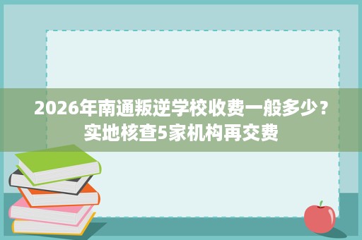 2026年南通叛逆学校收费一般多少?实地核查5家机构再交费 2026年南通叛逆学校收费一般多少?实地核查5家机构再交费