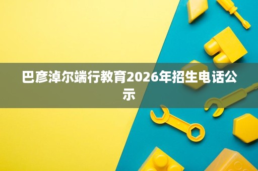 巴彦淖尔端行教育2026年招生电话公示