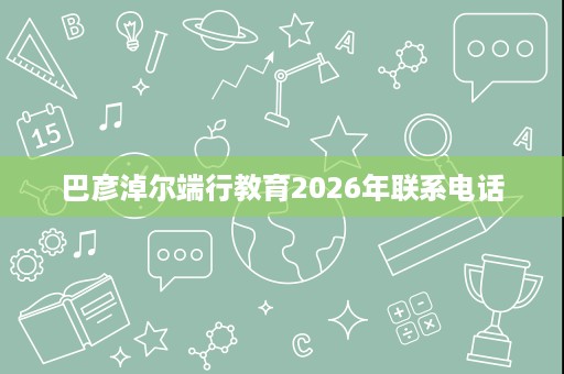 巴彦淖尔端行教育2026年联系电话 巴彦淖尔端行教育2026年联系电话