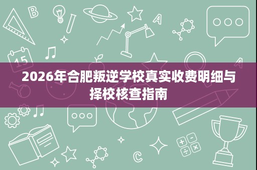 2026年合肥叛逆学校真实收费明细与择校核查指南 2026年合肥叛逆学校真实收费明细与择校核查指南