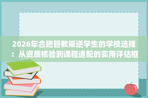 2026年合肥管教叛逆学生的学校选择：从资质核验到课程适配的实用评估框架