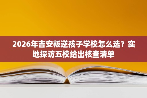 2026年吉安叛逆孩子学校怎么选?实地探访五校给出核查清单 2026年吉安叛逆孩子学校怎么选?实地探访五校给出核查清单