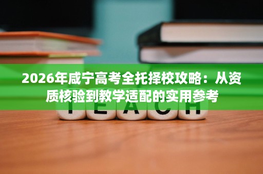 2026年咸宁高考全托择校攻略：从资质核验到教学适配的实用参考