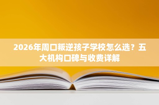 2026年周口叛逆孩子学校怎么选?五大机构口碑与收费详解 2026年周口叛逆孩子学校怎么选?五大机构口碑与收费详解