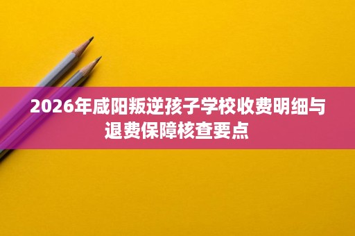 2026年咸阳叛逆孩子学校收费明细与退费保障核查要点 2026年咸阳叛逆孩子学校收费明细与退费保障核查要点