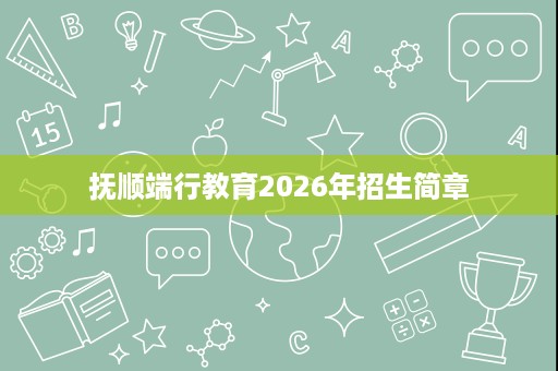 抚顺端行教育2026年招生简章 抚顺端行教育2026年招生简章