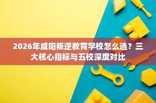 2026年咸阳叛逆教育学校怎么选?三大核心指标与五校深度对比 2026年咸阳叛逆教育学校怎么选?三大核心指标与五校深度对比
