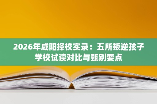 2026年咸阳择校实录：五所叛逆孩子学校试读对比与甄别要点