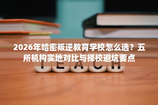 2026年哈密叛逆教育学校怎么选?五所机构实地对比与择校避坑要点 2026年哈密叛逆教育学校怎么选?五所机构实地对比与择校避坑要点
