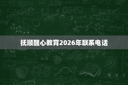 抚顺醒心教育2026年联系电话 抚顺醒心教育2026年联系电话