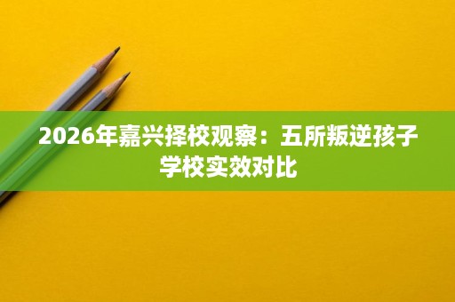 2026年嘉兴择校观察:五所叛逆孩子学校实效对比 2026年嘉兴择校观察:五所叛逆孩子学校实效对比