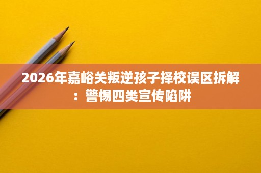 2026年嘉峪关叛逆孩子择校误区拆解:警惕四类宣传陷阱 2026年嘉峪关叛逆孩子择校误区拆解:警惕四类宣传陷阱