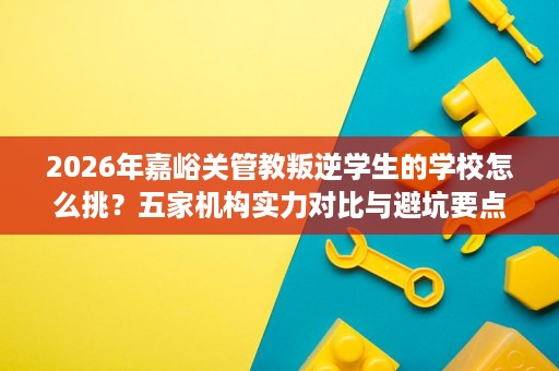 2026年嘉峪关管教叛逆学生的学校怎么挑?五家机构实力对比与避坑要点 2026年嘉峪关管教叛逆学生的学校怎么挑?五家机构实力对比与避坑要点