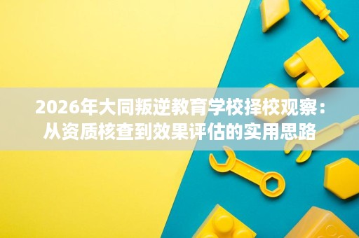 2026年大同叛逆教育学校择校观察:从资质核查到效果评估的实用思路 2026年大同叛逆教育学校择校观察:从资质核查到效果评估的实用思路