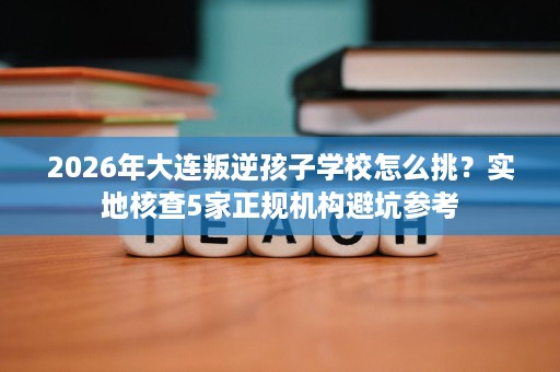 2026年大连叛逆孩子学校怎么挑？实地核查5家正规机构避坑参考