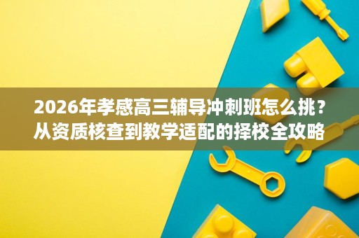 2026年孝感高三辅导冲刺班怎么挑?从资质核查到教学适配的择校全攻略 2026年孝感高三辅导冲刺班怎么挑?从资质核查到教学适配的择校全攻略