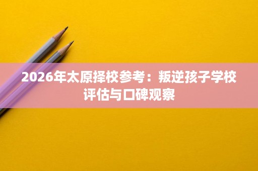 2026年太原择校参考:叛逆孩子学校评估与口碑观察 2026年太原择校参考:叛逆孩子学校评估与口碑观察