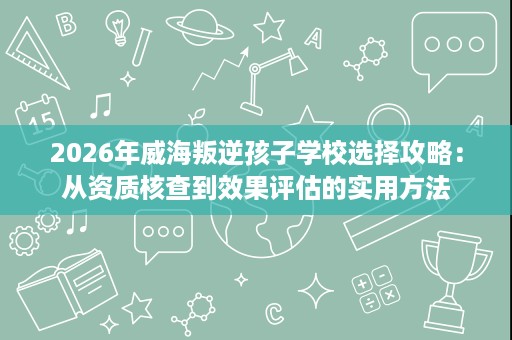 2026年威海叛逆孩子学校选择攻略:从资质核查到效果评估的实用方法 2026年威海叛逆孩子学校选择攻略:从资质核查到效果评估的实用方法