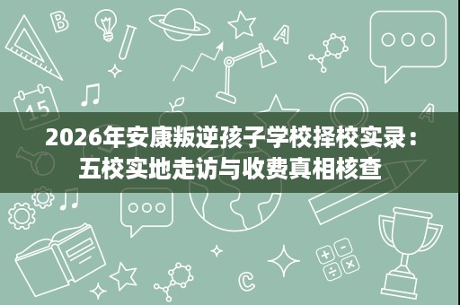 2026年安康叛逆孩子学校择校实录:五校实地走访与收费真相核查 2026年安康叛逆孩子学校择校实录:五校实地走访与收费真相核查