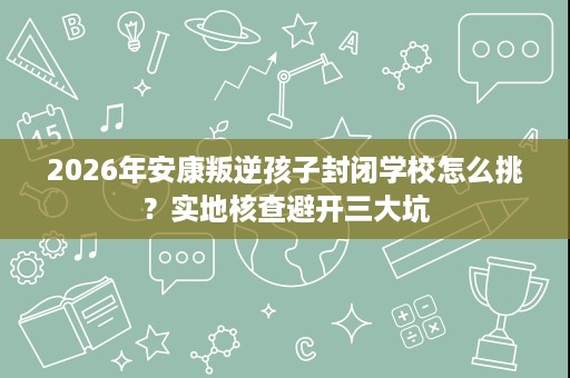 2026年安康叛逆孩子封闭学校怎么挑？实地核查避开三大坑
